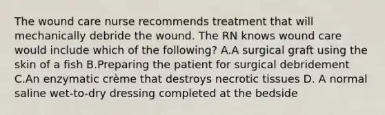 The wound care nurse recommends treatment that will mechanically debride the wound. The RN knows wound care would include which of the following? A.A surgical graft using the skin of a fish B.Preparing the patient for surgical debridement C.An enzymatic crème that destroys necrotic tissues D. A normal saline wet-to-dry dressing completed at the bedside