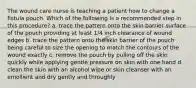 The wound care nurse is teaching a patient how to change a fistula pouch. Which of the following is a recommended step in this procedure? a. trace the pattern onto the skin barrier surface of the pouch providing at least 1/4 inch clearance of wound edges b. trace the pattern onto the skin barrier of the pouch being careful to size the opening to match the contours of the wound exactly c. remove the pouch by pulling off the skin quickly while applying gentle pressure on skin with one hand d. clean the skin with an alcohol wipe or skin cleanser with an emollient and dry gently and throughly