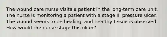 The wound care nurse visits a patient in the long-term care unit. The nurse is monitoring a patient with a stage III pressure ulcer. The wound seems to be healing, and healthy tissue is observed. How would the nurse stage this ulcer?