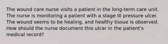 The wound care nurse visits a patient in the long-term care unit. The nurse is monitoring a patient with a stage III pressure ulcer. The wound seems to be healing, and healthy tissue is observed. How should the nurse document this ulcer in the patient's medical record?