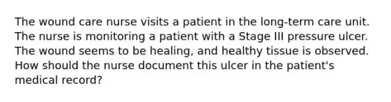 The wound care nurse visits a patient in the long-term care unit. The nurse is monitoring a patient with a Stage III pressure ulcer. The wound seems to be healing, and healthy tissue is observed. How should the nurse document this ulcer in the patient's medical record?