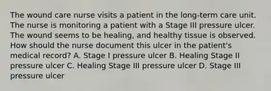 The wound care nurse visits a patient in the long-term care unit. The nurse is monitoring a patient with a Stage III pressure ulcer. The wound seems to be healing, and healthy tissue is observed. How should the nurse document this ulcer in the patient's medical record? A. Stage I pressure ulcer B. Healing Stage II pressure ulcer C. Healing Stage III pressure ulcer D. Stage III pressure ulcer