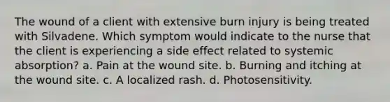 The wound of a client with extensive burn injury is being treated with Silvadene. Which symptom would indicate to the nurse that the client is experiencing a side effect related to systemic absorption? a. Pain at the wound site. b. Burning and itching at the wound site. c. A localized rash. d. Photosensitivity.