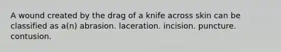 A wound created by the drag of a knife across skin can be classified as a(n) abrasion. laceration. incision. puncture. contusion.