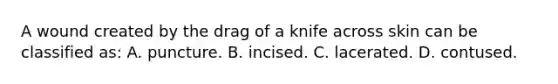 A wound created by the drag of a knife across skin can be classified as: A. puncture. B. incised. C. lacerated. D. contused.