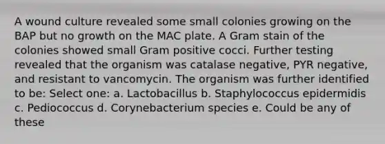 A wound culture revealed some small colonies growing on the BAP but no growth on the MAC plate. A Gram stain of the colonies showed small Gram positive cocci. Further testing revealed that the organism was catalase negative, PYR negative, and resistant to vancomycin. The organism was further identified to be: Select one: a. Lactobacillus b. Staphylococcus epidermidis c. Pediococcus d. Corynebacterium species e. Could be any of these