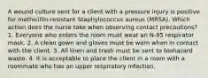 A wound culture sent for a client with a pressure injury is positive for methicillin-resistant Staphylococcus aureus (MRSA). Which action does the nurse take when observing contact precautions? 1. Everyone who enters the room must wear an N-95 respirator mask. 2. A clean gown and gloves must be worn when in contact with the client. 3. All linen and trash must be sent to biohazard waste. 4. It is acceptable to place the client in a room with a roommate who has an upper respiratory infection.