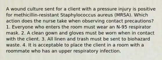 A wound culture sent for a client with a pressure injury is positive for methicillin-resistant Staphylococcus aureus (MRSA). Which action does the nurse take when observing contact precautions? 1. Everyone who enters the room must wear an N-95 respirator mask. 2. A clean gown and gloves must be worn when in contact with the client. 3. All linen and trash must be sent to biohazard waste. 4. It is acceptable to place the client in a room with a roommate who has an upper respiratory infection.