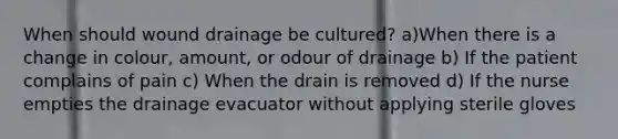 When should wound drainage be cultured? a)When there is a change in colour, amount, or odour of drainage b) If the patient complains of pain c) When the drain is removed d) If the nurse empties the drainage evacuator without applying sterile gloves