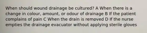 When should wound drainage be cultured? A When there is a change in colour, amount, or odour of drainage B If the patient complains of pain C When the drain is removed D If the nurse empties the drainage evacuator without applying sterile gloves