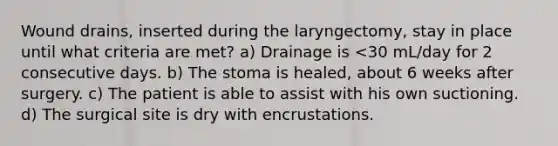 Wound drains, inserted during the laryngectomy, stay in place until what criteria are met? a) Drainage is <30 mL/day for 2 consecutive days. b) The stoma is healed, about 6 weeks after surgery. c) The patient is able to assist with his own suctioning. d) The surgical site is dry with encrustations.