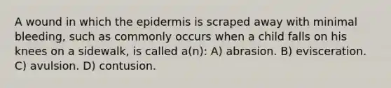 A wound in which the epidermis is scraped away with minimal bleeding, such as commonly occurs when a child falls on his knees on a sidewalk, is called a(n): A) abrasion. B) evisceration. C) avulsion. D) contusion.