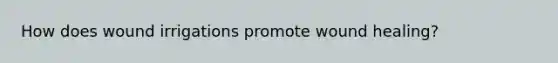How does wound irrigations promote wound healing?