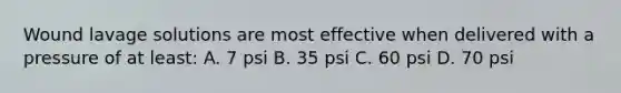 Wound lavage solutions are most effective when delivered with a pressure of at least: A. 7 psi B. 35 psi C. 60 psi D. 70 psi