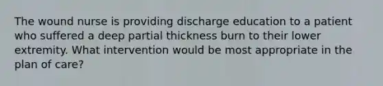 The wound nurse is providing discharge education to a patient who suffered a deep partial thickness burn to their lower extremity. What intervention would be most appropriate in the plan of care?