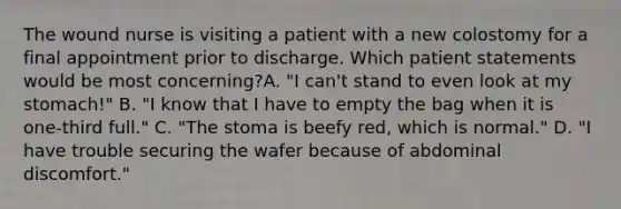 The wound nurse is visiting a patient with a new colostomy for a final appointment prior to discharge. Which patient statements would be most concerning?A. "I can't stand to even look at my stomach!" B. "I know that I have to empty the bag when it is one-third full." C. "The stoma is beefy red, which is normal." D. "I have trouble securing the wafer because of abdominal discomfort."