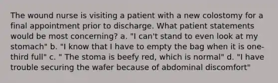 The wound nurse is visiting a patient with a new colostomy for a final appointment prior to discharge. What patient statements would be most concerning? a. "I can't stand to even look at my stomach" b. "I know that I have to empty the bag when it is one-third full" c. " The stoma is beefy red, which is normal" d. "I have trouble securing the wafer because of abdominal discomfort"