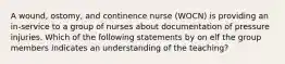 A wound, ostomy, and continence nurse (WOCN) is providing an in-service to a group of nurses about documentation of pressure injuries. Which of the following statements by on elf the group members indicates an understanding of the teaching?