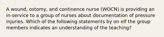 A wound, ostomy, and continence nurse (WOCN) is providing an in-service to a group of nurses about documentation of pressure injuries. Which of the following statements by on elf the group members indicates an understanding of the teaching?