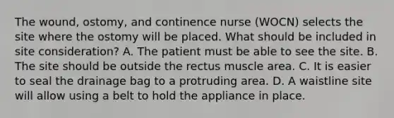 The wound, ostomy, and continence nurse (WOCN) selects the site where the ostomy will be placed. What should be included in site consideration? A. The patient must be able to see the site. B. The site should be outside the rectus muscle area. C. It is easier to seal the drainage bag to a protruding area. D. A waistline site will allow using a belt to hold the appliance in place.