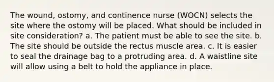 The wound, ostomy, and continence nurse (WOCN) selects the site where the ostomy will be placed. What should be included in site consideration? a. The patient must be able to see the site. b. The site should be outside the rectus muscle area. c. It is easier to seal the drainage bag to a protruding area. d. A waistline site will allow using a belt to hold the appliance in place.