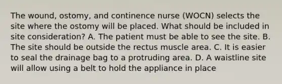 The wound, ostomy, and continence nurse (WOCN) selects the site where the ostomy will be placed. What should be included in site consideration? A. The patient must be able to see the site. B. The site should be outside the rectus muscle area. C. It is easier to seal the drainage bag to a protruding area. D. A waistline site will allow using a belt to hold the appliance in place