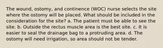 The wound, ostomy, and continence (WOC) nurse selects the site where the ostomy will be placed. What should be included in the consideration for the site? a. The patient must be able to see the site. b. Outside the rectus muscle area is the best site. c. It is easier to seal the drainage bag to a protruding area. d. The ostomy will need irrigation, so area should not be tender.