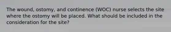 The wound, ostomy, and continence (WOC) nurse selects the site where the ostomy will be placed. What should be included in the consideration for the site?