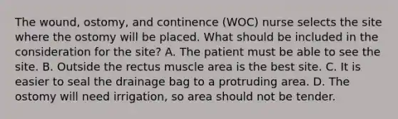 The wound, ostomy, and continence (WOC) nurse selects the site where the ostomy will be placed. What should be included in the consideration for the site? A. The patient must be able to see the site. B. Outside the rectus muscle area is the best site. C. It is easier to seal the drainage bag to a protruding area. D. The ostomy will need irrigation, so area should not be tender.