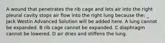 A wound that penetrates the rib cage and lets air into the right pleural cavity stops air flow into the right lung because the: _ Jack Westin Advanced Solution will be added here. A lung cannot be expanded. B rib cage cannot be expanded. C diaphragm cannot be lowered. D air dries and stiffens the lung.