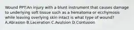 Wound PPT:An injury with a blunt instrument that causes damage to underlying soft tissue such as a hematoma or ecchymosis while leaving overlying skin intact is what type of wound? A.Abrasion B.Laceration C.Avulsion D.Contusion