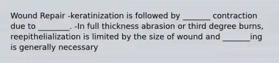 Wound Repair -keratinization is followed by _______ contraction due to ________. -In full thickness abrasion or third degree burns, reepithelialization is limited by the size of wound and _______ing is generally necessary