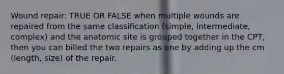 Wound repair: TRUE OR FALSE when multiple wounds are repaired from the same classification (simple, intermediate, complex) and the anatomic site is grouped together in the CPT, then you can billed the two repairs as one by adding up the cm (length, size) of the repair.