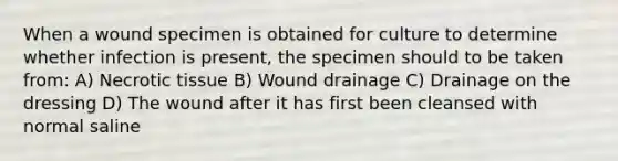 When a wound specimen is obtained for culture to determine whether infection is present, the specimen should to be taken from: A) Necrotic tissue B) Wound drainage C) Drainage on the dressing D) The wound after it has first been cleansed with normal saline