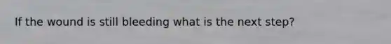 If the wound is still bleeding what is the next step?