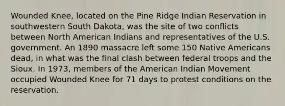 Wounded Knee, located on the Pine Ridge Indian Reservation in southwestern South Dakota, was the site of two conflicts between North American Indians and representatives of the U.S. government. An 1890 massacre left some 150 Native Americans dead, in what was the final clash between federal troops and the Sioux. In 1973, members of the American Indian Movement occupied Wounded Knee for 71 days to protest conditions on the reservation.