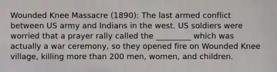 Wounded Knee Massacre (1890): The last armed conflict between US army and Indians in the west. US soldiers were worried that a prayer rally called the _________ which was actually a war ceremony, so they opened fire on Wounded Knee village, killing more than 200 men, women, and children.