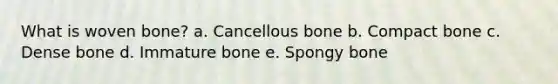 What is woven bone? a. Cancellous bone b. Compact bone c. Dense bone d. Immature bone e. Spongy bone