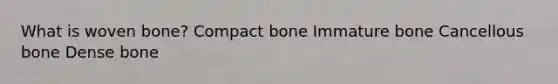 What is woven bone? Compact bone Immature bone Cancellous bone Dense bone