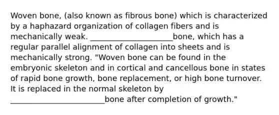 Woven bone, (also known as fibrous bone) which is characterized by a haphazard organization of collagen fibers and is mechanically weak. _____________________bone, which has a regular parallel alignment of collagen into sheets and is mechanically strong. "Woven bone can be found in the embryonic skeleton and in cortical and cancellous bone in states of rapid <a href='https://www.questionai.com/knowledge/ki4t7AlC39-bone-growth' class='anchor-knowledge'>bone growth</a>, bone replacement, or high bone turnover. It is replaced in the normal skeleton by ________________________bone after completion of growth."