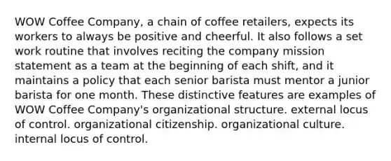 WOW Coffee Company, a chain of coffee retailers, expects its workers to always be positive and cheerful. It also follows a set work routine that involves reciting the company mission statement as a team at the beginning of each shift, and it maintains a policy that each senior barista must mentor a junior barista for one month. These distinctive features are examples of WOW Coffee Company's organizational structure. external locus of control. organizational citizenship. organizational culture. internal locus of control.