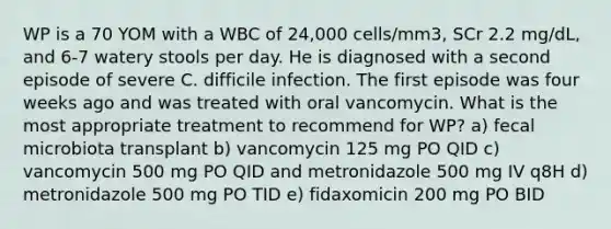 WP is a 70 YOM with a WBC of 24,000 cells/mm3, SCr 2.2 mg/dL, and 6-7 watery stools per day. He is diagnosed with a second episode of severe C. difficile infection. The first episode was four weeks ago and was treated with oral vancomycin. What is the most appropriate treatment to recommend for WP? a) fecal microbiota transplant b) vancomycin 125 mg PO QID c) vancomycin 500 mg PO QID and metronidazole 500 mg IV q8H d) metronidazole 500 mg PO TID e) fidaxomicin 200 mg PO BID