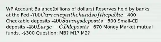 WP Account Balance(billions of dollars) Reserves held by banks at the Fed -700 Currency in the hands of the public -400 Checkable deposits -400 Savings deposits -500 Small-CD deposits -450 Large-CD deposits -670 Money Market mutual funds. -300 Question: MB? M1? M2?