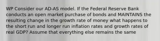 WP Consider our AD-AS model. If the Federal Reserve Bank conducts an open market purchase of bonds and MAINTAINS the resulting change in the growth rate of money what happens to the short run and longer run inflation rates and growth rates of real GDP? Assume that everything else remains the same