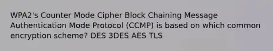 WPA2's Counter Mode Cipher Block Chaining Message Authentication Mode Protocol (CCMP) is based on which common encryption scheme? DES 3DES AES TLS