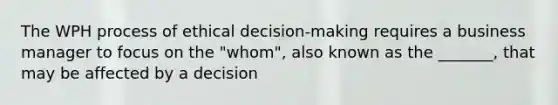 The WPH process of ethical decision-making requires a business manager to focus on the "whom", also known as the _______, that may be affected by a decision