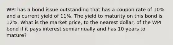 WPI has a bond issue outstanding that has a coupon rate of 10% and a current yield of 11%. The yield to maturity on this bond is 12%. What is the market price, to the nearest dollar, of the WPI bond if it pays interest semiannually and has 10 years to mature?