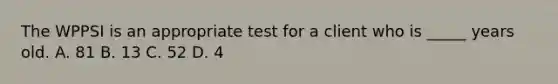 The WPPSI is an appropriate test for a client who is _____ years old. A. 81 B. 13 C. 52 D. 4