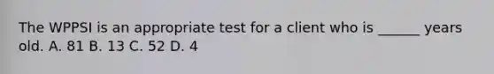 The WPPSI is an appropriate test for a client who is ______ years old. A. 81 B. 13 C. 52 D. 4