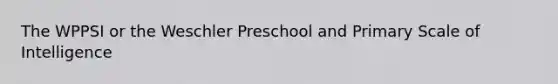 The WPPSI or the Weschler Preschool and Primary Scale of Intelligence